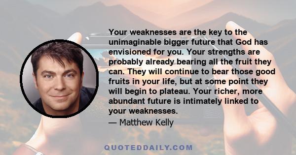 Your weaknesses are the key to the unimaginable bigger future that God has envisioned for you. Your strengths are probably already bearing all the fruit they can. They will continue to bear those good fruits in your