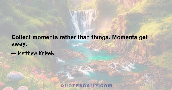 Collect moments rather than things. Moments get away.