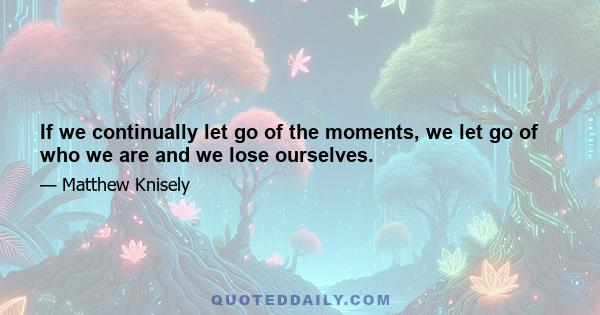 If we continually let go of the moments, we let go of who we are and we lose ourselves.