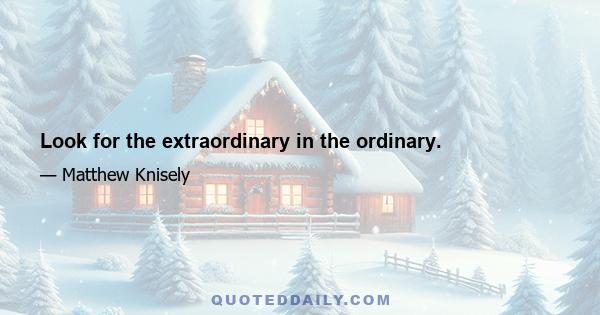 Look for the extraordinary in the ordinary.