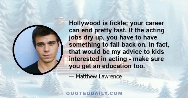 Hollywood is fickle; your career can end pretty fast. If the acting jobs dry up, you have to have something to fall back on. In fact, that would be my advice to kids interested in acting - make sure you get an education 