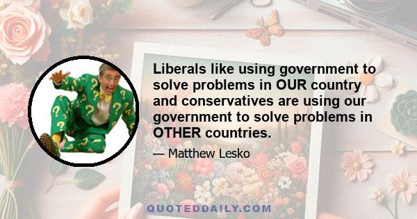 Liberals like using government to solve problems in OUR country and conservatives are using our government to solve problems in OTHER countries.