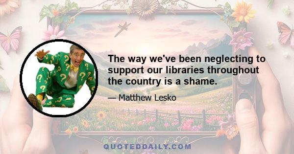 The way we've been neglecting to support our libraries throughout the country is a shame.