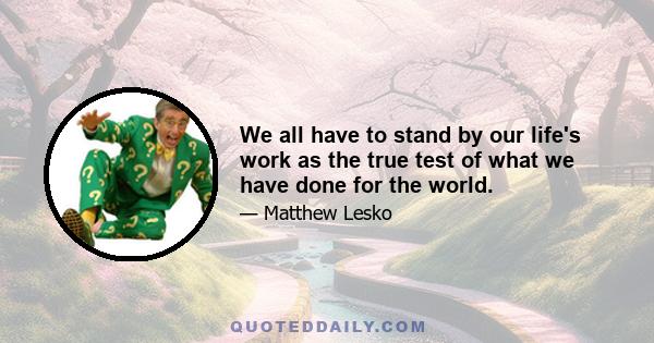 We all have to stand by our life's work as the true test of what we have done for the world.