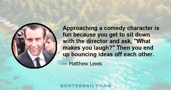 Approaching a comedy character is fun because you get to sit down with the director and ask, What makes you laugh? Then you end up bouncing ideas off each other.