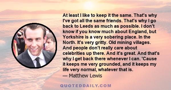 At least I like to keep it the same. That's why I've got all the same friends. That's why I go back to Leeds as much as possible. I don't know if you know much about England, but Yorkshire is a very sobering place. In