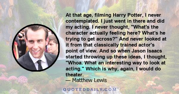 At that age, filming Harry Potter, I never contemplated. I just went in there and did my acting. I never thought, What's the character actually feeling here? What's he trying to get across? And never looked at it from