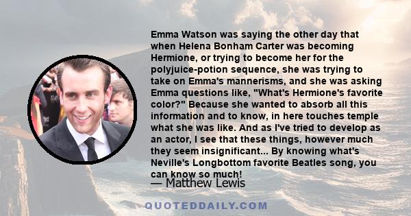 Emma Watson was saying the other day that when Helena Bonham Carter was becoming Hermione, or trying to become her for the polyjuice-potion sequence, she was trying to take on Emma's mannerisms, and she was asking Emma