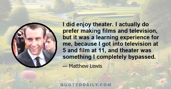 I did enjoy theater. I actually do prefer making films and television, but it was a learning experience for me, because I got into television at 5 and film at 11, and theater was something I completely bypassed.