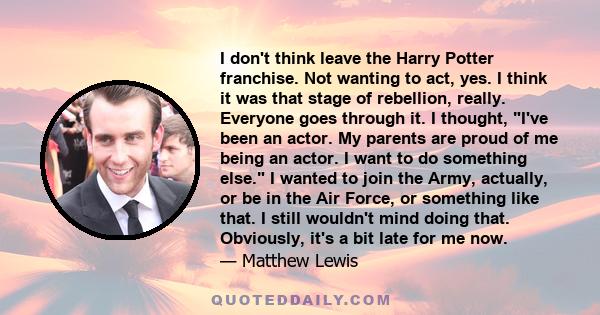 I don't think leave the Harry Potter franchise. Not wanting to act, yes. I think it was that stage of rebellion, really. Everyone goes through it. I thought, I've been an actor. My parents are proud of me being an