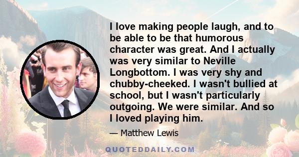 I love making people laugh, and to be able to be that humorous character was great. And I actually was very similar to Neville Longbottom. I was very shy and chubby-cheeked. I wasn't bullied at school, but I wasn't