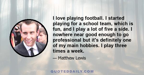 I love playing football. I started playing for a school team, which is fun, and I play a lot of five a side. I nowhere near good enough to go professional but it's definitely one of my main hobbies. I play three times a 