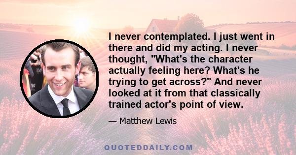 I never contemplated. I just went in there and did my acting. I never thought, What's the character actually feeling here? What's he trying to get across? And never looked at it from that classically trained actor's