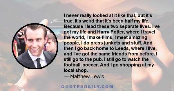 I never really looked at it like that, but it's true. It's weird that it's been half my life. Because I lead these two separate lives. I've got my life and Harry Potter, where I travel the world, I make films, I meet