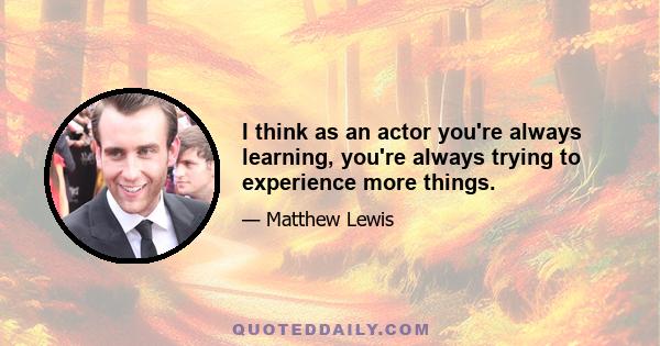 I think as an actor you're always learning, you're always trying to experience more things.