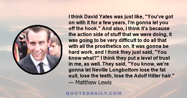 I think David Yates was just like, You've got on with it for a few years, I'm gonna let you off the hook. And also, I think it's because the action side of stuff that we were doing, it was going to be very difficult to