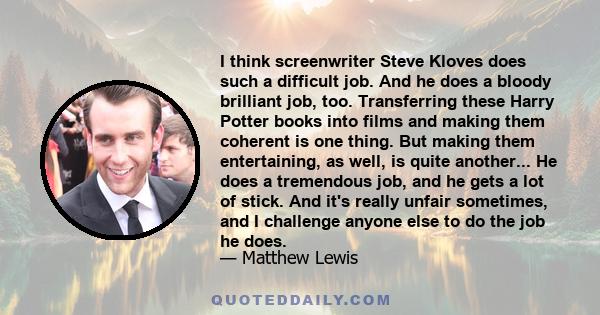 I think screenwriter Steve Kloves does such a difficult job. And he does a bloody brilliant job, too. Transferring these Harry Potter books into films and making them coherent is one thing. But making them entertaining, 