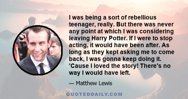 I was being a sort of rebellious teenager, really. But there was never any point at which I was considering leaving Harry Potter. If I were to stop acting, it would have been after. As long as they kept asking me to