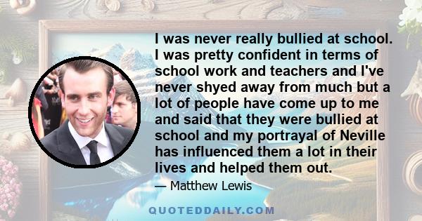 I was never really bullied at school. I was pretty confident in terms of school work and teachers and I've never shyed away from much but a lot of people have come up to me and said that they were bullied at school and