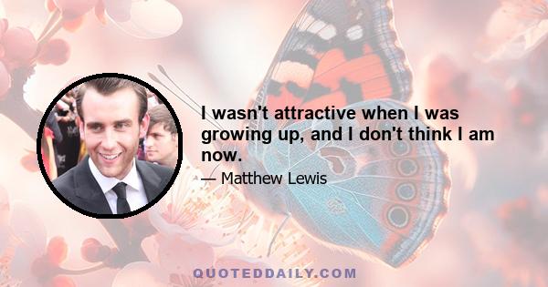 I wasn't attractive when I was growing up, and I don't think I am now.