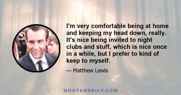 I'm very comfortable being at home and keeping my head down, really. It's nice being invited to night clubs and stuff, which is nice once in a while, but I prefer to kind of keep to myself.