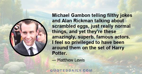 Michael Gambon telling filthy jokes and Alan Rickman talking about scrambled eggs, just really normal things, and yet they're these amazingly, superb, famous actors. I feel so privileged to have been around them on the