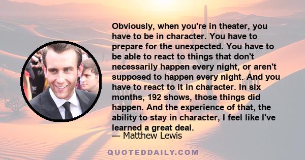 Obviously, when you're in theater, you have to be in character. You have to prepare for the unexpected. You have to be able to react to things that don't necessarily happen every night, or aren't supposed to happen