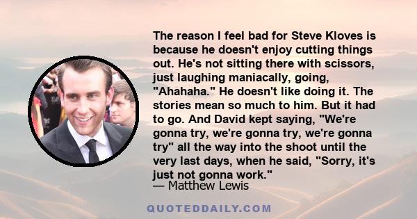 The reason I feel bad for Steve Kloves is because he doesn't enjoy cutting things out. He's not sitting there with scissors, just laughing maniacally, going, Ahahaha. He doesn't like doing it. The stories mean so much