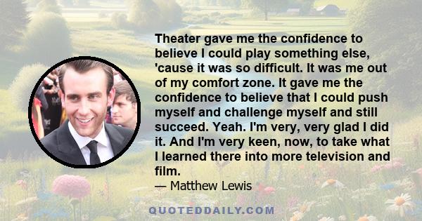 Theater gave me the confidence to believe I could play something else, 'cause it was so difficult. It was me out of my comfort zone. It gave me the confidence to believe that I could push myself and challenge myself and 