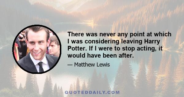 There was never any point at which I was considering leaving Harry Potter. If I were to stop acting, it would have been after.