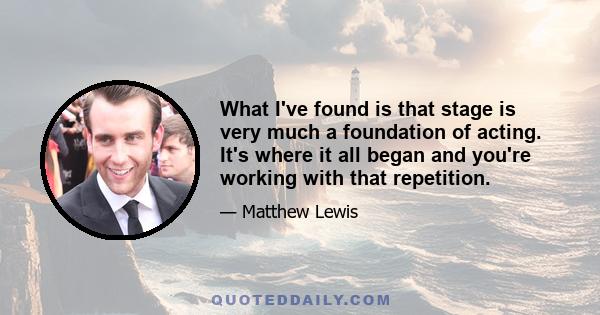 What I've found is that stage is very much a foundation of acting. It's where it all began and you're working with that repetition.