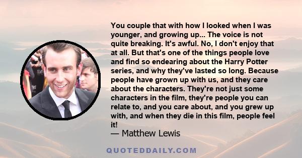 You couple that with how I looked when I was younger, and growing up... The voice is not quite breaking. It's awful. No, I don't enjoy that at all. But that's one of the things people love and find so endearing about