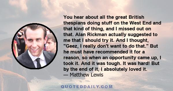 You hear about all the great British thespians doing stuff on the West End and that kind of thing, and I missed out on that. Alan Rickman actually suggested to me that I should try it. And I thought, Geez, I really