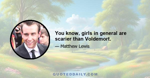 You know, girls in general are scarier than Voldemort.