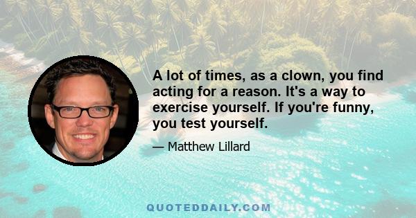 A lot of times, as a clown, you find acting for a reason. It's a way to exercise yourself. If you're funny, you test yourself.