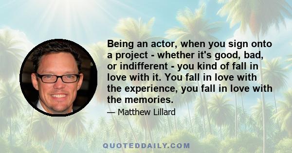 Being an actor, when you sign onto a project - whether it's good, bad, or indifferent - you kind of fall in love with it. You fall in love with the experience, you fall in love with the memories.