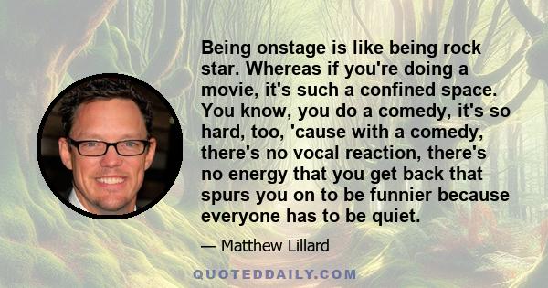 Being onstage is like being rock star. Whereas if you're doing a movie, it's such a confined space. You know, you do a comedy, it's so hard, too, 'cause with a comedy, there's no vocal reaction, there's no energy that