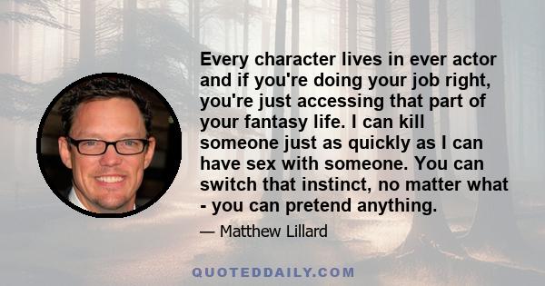 Every character lives in ever actor and if you're doing your job right, you're just accessing that part of your fantasy life. I can kill someone just as quickly as I can have sex with someone. You can switch that