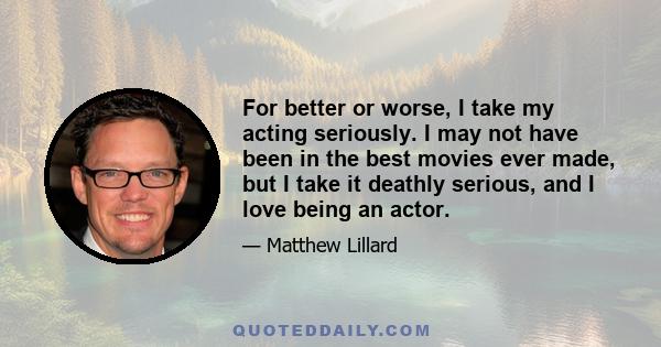 For better or worse, I take my acting seriously. I may not have been in the best movies ever made, but I take it deathly serious, and I love being an actor.