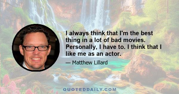 I always think that I'm the best thing in a lot of bad movies. Personally, I have to. I think that I like me as an actor.