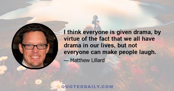 I think everyone is given drama, by virtue of the fact that we all have drama in our lives, but not everyone can make people laugh.