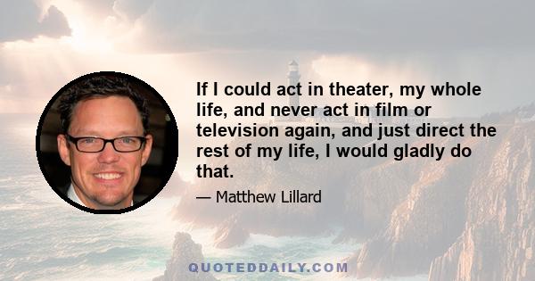 If I could act in theater, my whole life, and never act in film or television again, and just direct the rest of my life, I would gladly do that.