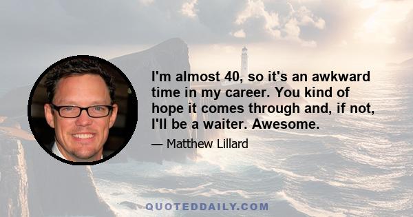 I'm almost 40, so it's an awkward time in my career. You kind of hope it comes through and, if not, I'll be a waiter. Awesome.