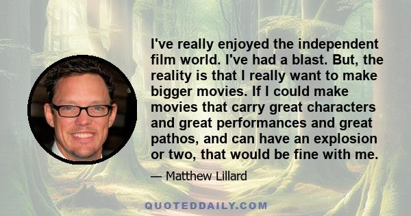 I've really enjoyed the independent film world. I've had a blast. But, the reality is that I really want to make bigger movies. If I could make movies that carry great characters and great performances and great pathos, 