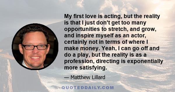 My first love is acting, but the reality is that I just don't get too many opportunities to stretch, and grow, and inspire myself as an actor, certainly not in terms of where I make money. Yeah, I can go off and do a