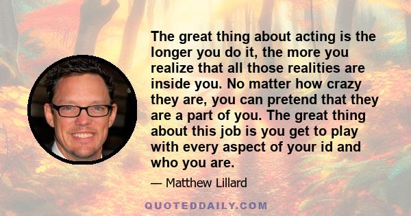 The great thing about acting is the longer you do it, the more you realize that all those realities are inside you. No matter how crazy they are, you can pretend that they are a part of you. The great thing about this