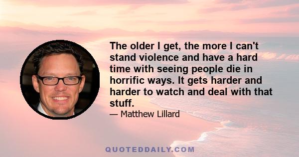 The older I get, the more I can't stand violence and have a hard time with seeing people die in horrific ways. It gets harder and harder to watch and deal with that stuff.