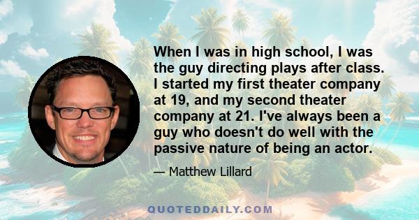 When I was in high school, I was the guy directing plays after class. I started my first theater company at 19, and my second theater company at 21. I've always been a guy who doesn't do well with the passive nature of