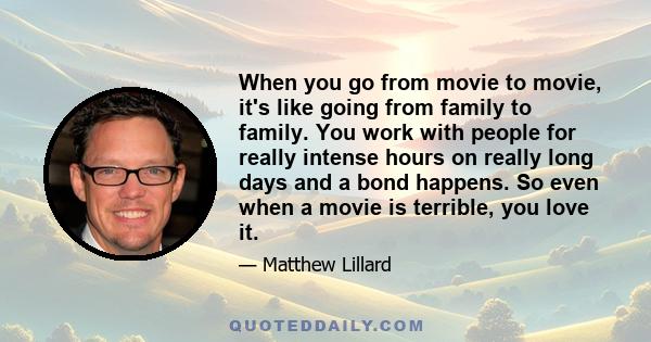 When you go from movie to movie, it's like going from family to family. You work with people for really intense hours on really long days and a bond happens. So even when a movie is terrible, you love it.