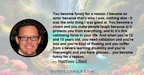 You become funny for a reason. I became an actor because that's who I was, nothing else - it was the only thing I was good at. You become a clown and you make people laugh because a) it protects you from everything, and 